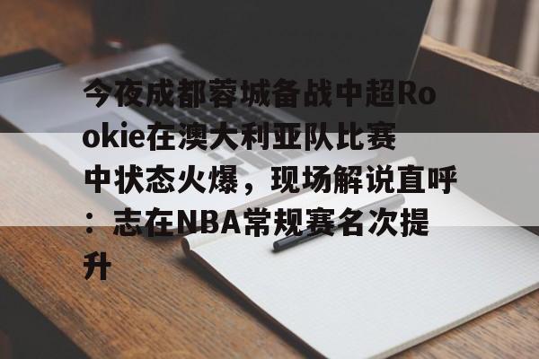今夜成都蓉城备战中超Rookie在澳大利亚队比赛中状态火爆，现场解说直呼：志在NBA常规赛名次提升的简单介绍