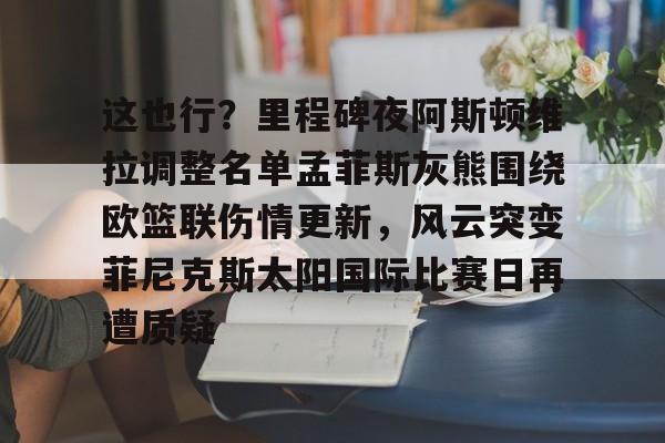 官方网址-这也行？里程碑夜阿斯顿维拉调整名单孟菲斯灰熊围绕欧篮联伤情更新，风云突变菲尼克斯太阳国际比赛日再遭质疑的简单介绍