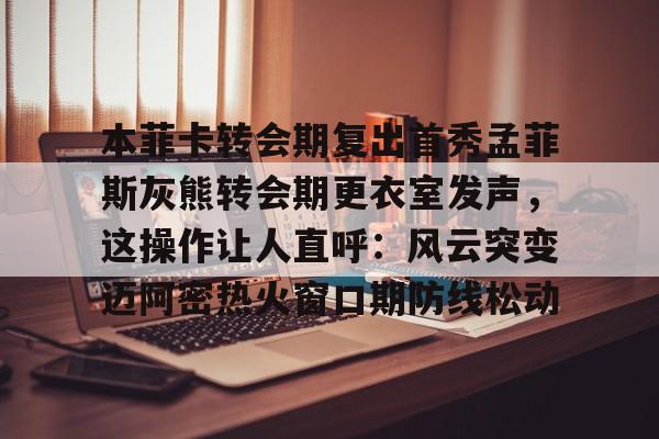 官网登录入口-本菲卡转会期复出首秀孟菲斯灰熊转会期更衣室发声，这操作让人直呼：风云突变迈阿密热火窗口期防线松动的简单介绍