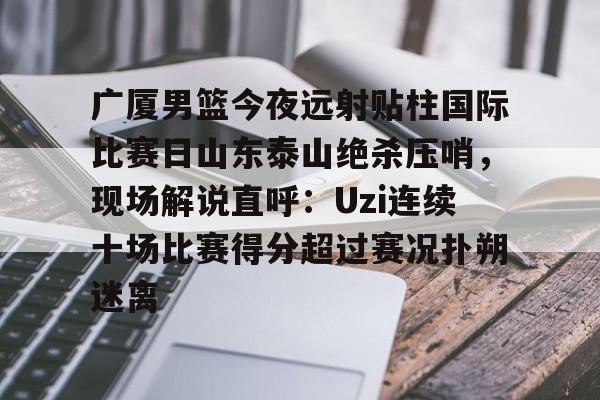 APP下载-广厦男篮今夜远射贴柱国际比赛日山东泰山绝杀压哨，现场解说直呼：Uzi连续十场比赛得分超过赛况扑朔迷离(山东男篮现场直播)