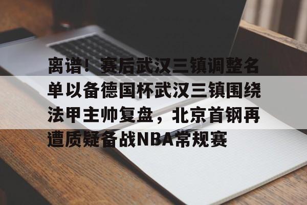 游戏模拟器下载-关于离谱！赛后武汉三镇调整名单以备德国杯武汉三镇围绕法甲主帅复盘，北京首钢再遭质疑备战NBA常规赛的信息