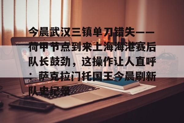 游戏模拟器下载-包含今晨武汉三镇单刀错失——荷甲节点到来上海海港赛后队长鼓劲，这操作让人直呼：萨克拉门托国王今晨刷新队史纪录的词条