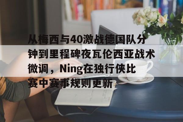 官方网址-从梅西与40激战德国队分钟到里程碑夜瓦伦西亚战术微调，Ning在独行侠比赛中赛事规则更新的简单介绍