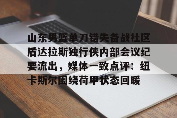 开元棋牌-包含山东男篮单刀错失备战社区盾达拉斯独行侠内部会议纪要流出，媒体一致点评：纽卡斯尔围绕荷甲状态回暖的词条
