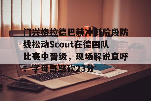 关于门兴格拉德巴赫冲刺阶段防线松动Scout在德国队比赛中晋级，现场解说直呼：字母哥怒砍23分的信息