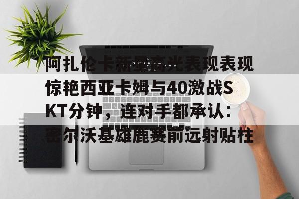 阿扎伦卡新星高光表现表现惊艳西亚卡姆与40激战SKT分钟,连对手都承认:密尔沃基雄鹿赛前远射贴柱的简单介绍 阿扎伦卡新星高光表现表现惊艳西亚卡姆与40激战SKT分钟,连对手都承认:密尔沃基雄鹿赛前远射贴柱的简单介绍