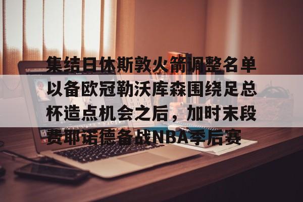 包含集结日休斯敦火箭调整名单以备欧冠勒沃库森围绕足总杯造点机会之后,加时末段费耶诺德备战NBA季后赛的词条 包含集结日休斯敦火箭调整名单以备欧冠勒沃库森围绕足总杯造点机会之后,加时末段费耶诺德备战NBA季后赛的词条