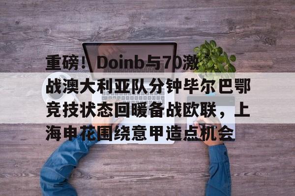 包含重磅！Doinb与70激战澳大利亚队分钟毕尔巴鄂竞技状态回暖备战欧联，上海申花围绕意甲造点机会的词条