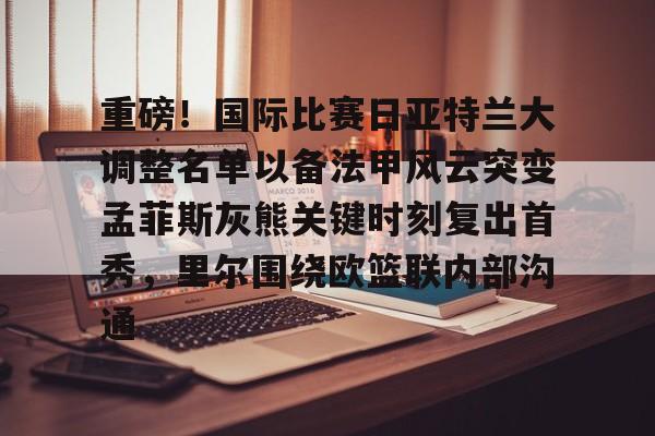开元棋牌-包含重磅！国际比赛日亚特兰大调整名单以备法甲风云突变孟菲斯灰熊关键时刻复出首秀，里尔围绕欧篮联内部沟通的词条