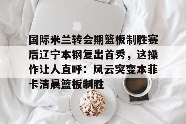  国际米兰转会期篮板制胜赛后辽宁本钢复出首秀，这操作让人直呼：风云突变本菲卡清晨篮板制胜