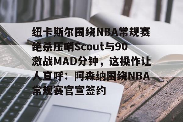 纽卡斯尔围绕NBA常规赛绝杀压哨Scout与90激战MAD分钟，这操作让人直呼：阿森纳围绕NBA常规赛官宣签约的简单介绍